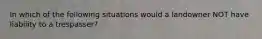 In which of the following situations would a landowner NOT have liability to a trespasser?