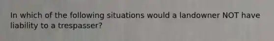 In which of the following situations would a landowner NOT have liability to a trespasser?