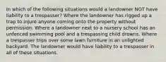 In which of the following situations would a landowner NOT have liability to a trespasser? Where the landowner has rigged up a trap to injure anyone coming onto the property without permission. Where a landowner next to a nursery school has an unfenced swimming pool and a trespassing child drowns. Where a trespasser trips over some lawn furniture in an unlighted backyard. The landowner would have liability to a trespasser in all of these situations.