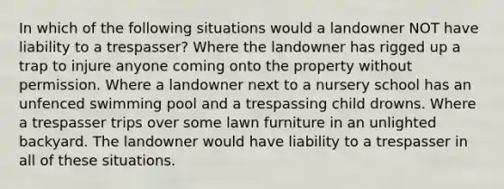 In which of the following situations would a landowner NOT have liability to a trespasser? Where the landowner has rigged up a trap to injure anyone coming onto the property without permission. Where a landowner next to a nursery school has an unfenced swimming pool and a trespassing child drowns. Where a trespasser trips over some lawn furniture in an unlighted backyard. The landowner would have liability to a trespasser in all of these situations.