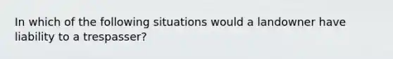 In which of the following situations would a landowner have liability to a trespasser?