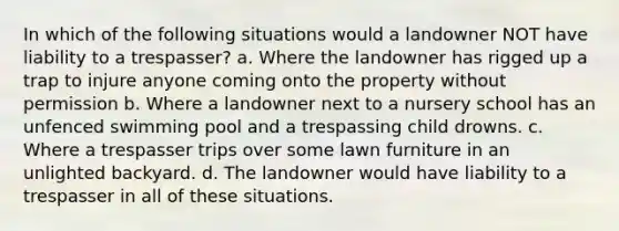 In which of the following situations would a landowner NOT have liability to a trespasser? a. Where the landowner has rigged up a trap to injure anyone coming onto the property without permission b. Where a landowner next to a nursery school has an unfenced swimming pool and a trespassing child drowns. c. Where a trespasser trips over some lawn furniture in an unlighted backyard. d. The landowner would have liability to a trespasser in all of these situations.