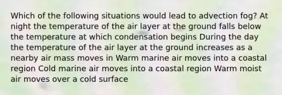 Which of the following situations would lead to advection fog? At night the temperature of the air layer at the ground falls below the temperature at which condensation begins During the day the temperature of the air layer at the ground increases as a nearby air mass moves in Warm marine air moves into a coastal region Cold marine air moves into a coastal region Warm moist air moves over a cold surface