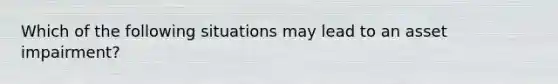 Which of the following situations may lead to an asset impairment?