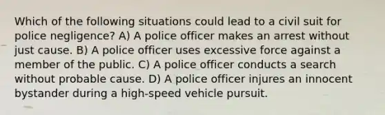 Which of the following situations could lead to a civil suit for police negligence? A) A police officer makes an arrest without just cause. B) A police officer uses excessive force against a member of the public. C) A police officer conducts a search without probable cause. D) A police officer injures an innocent bystander during a high-speed vehicle pursuit.