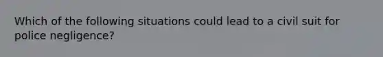 Which of the following situations could lead to a civil suit for police negligence?