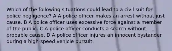 Which of the following situations could lead to a civil suit for police negligence? A A police officer makes an arrest without just cause. B A police officer uses excessive force against a member of the public. C A police officer conducts a search without probable cause. D A police officer injures an innocent bystander during a high-speed vehicle pursuit.