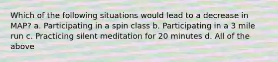 Which of the following situations would lead to a decrease in MAP? a. Participating in a spin class b. Participating in a 3 mile run c. Practicing silent meditation for 20 minutes d. All of the above