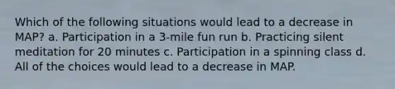 Which of the following situations would lead to a decrease in MAP? a. Participation in a 3-mile fun run b. Practicing silent meditation for 20 minutes c. Participation in a spinning class d. All of the choices would lead to a decrease in MAP.