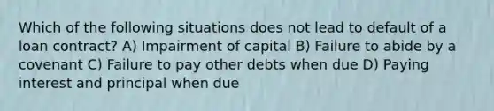 Which of the following situations does not lead to default of a loan contract? A) Impairment of capital B) Failure to abide by a covenant C) Failure to pay other debts when due D) Paying interest and principal when due