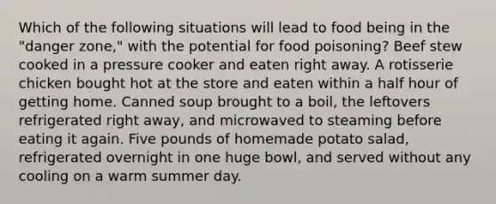 Which of the following situations will lead to food being in the "danger zone," with the potential for food poisoning? Beef stew cooked in a pressure cooker and eaten right away. A rotisserie chicken bought hot at the store and eaten within a half hour of getting home. Canned soup brought to a boil, the leftovers refrigerated right away, and microwaved to steaming before eating it again. Five pounds of homemade potato salad, refrigerated overnight in one huge bowl, and served without any cooling on a warm summer day.