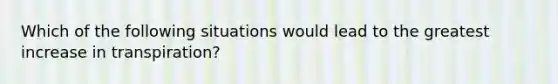 Which of the following situations would lead to the greatest increase in transpiration?