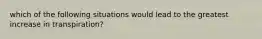 which of the following situations would lead to the greatest increase in transpiration?