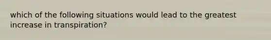 which of the following situations would lead to the greatest increase in transpiration?