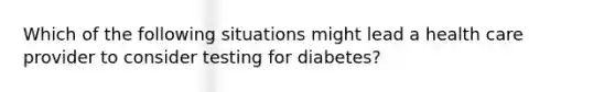 Which of the following situations might lead a health care provider to consider testing for diabetes?