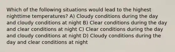 Which of the following situations would lead to the highest nighttime temperatures? A) Cloudy conditions during the day and cloudy conditions at night B) Clear conditions during the day and clear conditions at night C) Clear conditions during the day and cloudy conditions at night D) Cloudy conditions during the day and clear conditions at night