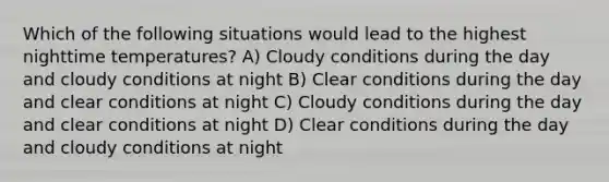 Which of the following situations would lead to the highest nighttime temperatures? A) Cloudy conditions during the day and cloudy conditions at night B) Clear conditions during the day and clear conditions at night C) Cloudy conditions during the day and clear conditions at night D) Clear conditions during the day and cloudy conditions at night