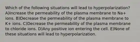 Which of the following situations will lead to hyperpolarization? A)Increase the permeability of the plasma membrane to Na+ ions. B)Decrease the permeability of the plasma membrane to K+ ions. C)Decrease the permeability of the plasma membrane to chloride ions. D)Any positive ion entering the cell. E)None of these situations will lead to hyperpolarization.