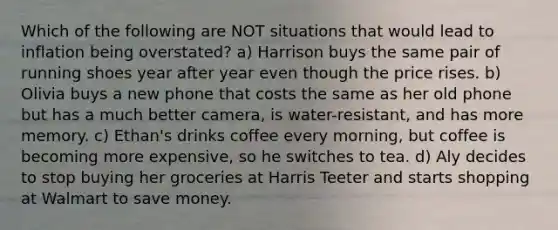 Which of the following are NOT situations that would lead to inflation being overstated? a) Harrison buys the same pair of running shoes year after year even though the price rises. b) Olivia buys a new phone that costs the same as her old phone but has a much better camera, is water-resistant, and has more memory. c) Ethan's drinks coffee every morning, but coffee is becoming more expensive, so he switches to tea. d) Aly decides to stop buying her groceries at Harris Teeter and starts shopping at Walmart to save money.