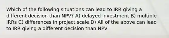 Which of the following situations can lead to IRR giving a different decision than NPV? A) delayed investment B) multiple IRRs C) differences in project scale D) All of the above can lead to IRR giving a different decision than NPV