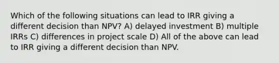 Which of the following situations can lead to IRR giving a different decision than NPV? A) delayed investment B) multiple IRRs C) differences in project scale D) All of the above can lead to IRR giving a different decision than NPV.