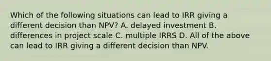 Which of the following situations can lead to IRR giving a different decision than NPV? A. delayed investment B. differences in project scale C. multiple IRRS D. All of the above can lead to IRR giving a different decision than NPV.