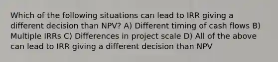 Which of the following situations can lead to IRR giving a different decision than NPV? A) Different timing of cash flows B) Multiple IRRs C) Differences in project scale D) All of the above can lead to IRR giving a different decision than NPV