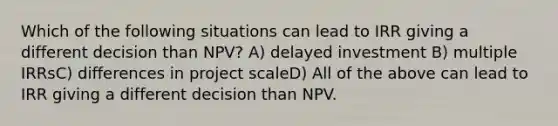 Which of the following situations can lead to IRR giving a different decision than NPV? A) delayed investment B) multiple IRRsC) differences in project scaleD) All of the above can lead to IRR giving a different decision than NPV.