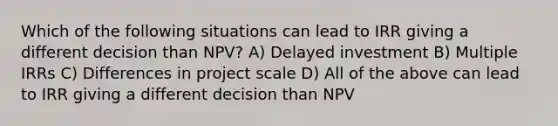 Which of the following situations can lead to IRR giving a different decision than NPV? A) Delayed investment B) Multiple IRRs C) Differences in project scale D) All of the above can lead to IRR giving a different decision than NPV