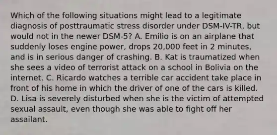 Which of the following situations might lead to a legitimate diagnosis of posttraumatic stress disorder under DSM-IV-TR, but would not in the newer DSM-5? A. Emilio is on an airplane that suddenly loses engine power, drops 20,000 feet in 2 minutes, and is in serious danger of crashing. B. Kat is traumatized when she sees a video of terrorist attack on a school in Bolivia on the internet. C. Ricardo watches a terrible car accident take place in front of his home in which the driver of one of the cars is killed. D. Lisa is severely disturbed when she is the victim of attempted sexual assault, even though she was able to fight off her assailant.