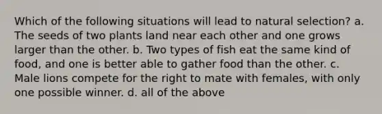 Which of the following situations will lead to natural selection? a. The seeds of two plants land near each other and one grows larger than the other. b. Two types of fish eat the same kind of food, and one is better able to gather food than the other. c. Male lions compete for the right to mate with females, with only one possible winner. d. all of the above