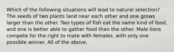 Which of the following situations will lead to natural selection? The seeds of two plants land near each other and one grows larger than the other. Two types of fish eat the same kind of food, and one is better able to gather food than the other. Male lions compete for the right to mate with females, with only one possible winner. All of the above.