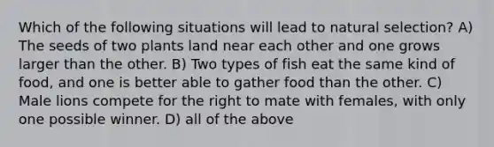 Which of the following situations will lead to natural selection? A) The seeds of two plants land near each other and one grows larger than the other. B) Two types of fish eat the same kind of food, and one is better able to gather food than the other. C) Male lions compete for the right to mate with females, with only one possible winner. D) all of the above