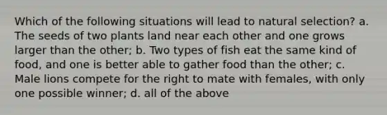 Which of the following situations will lead to natural selection? a. The seeds of two plants land near each other and one grows larger than the other; b. Two types of fish eat the same kind of food, and one is better able to gather food than the other; c. Male lions compete for the right to mate with females, with only one possible winner; d. all of the above