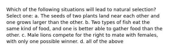 Which of the following situations will lead to natural selection? Select one: a. The seeds of two plants land near each other and one grows larger than the other. b. Two types of fish eat the same kind of food, and one is better able to gather food than the other. c. Male lions compete for the right to mate with females, with only one possible winner. d. all of the above