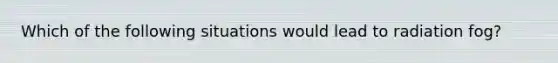 Which of the following situations would lead to radiation fog?