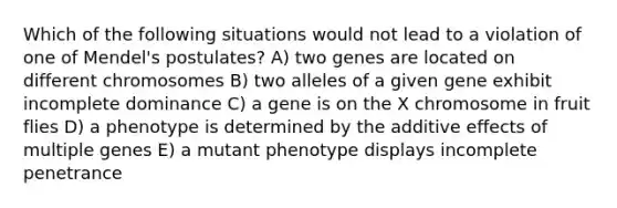 Which of the following situations would not lead to a violation of one of Mendel's postulates? A) two genes are located on different chromosomes B) two alleles of a given gene exhibit incomplete dominance C) a gene is on the X chromosome in fruit flies D) a phenotype is determined by the additive effects of multiple genes E) a mutant phenotype displays incomplete penetrance