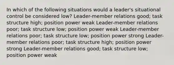 In which of the following situations would a leader's situational control be considered low? Leader-member relations good; task structure high; position power weak Leader-member relations poor; task structure low; position power weak Leader-member relations poor; task structure low; position power strong Leader-member relations poor; task structure high; position power strong Leader-member relations good; task structure low; position power weak