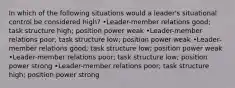 In which of the following situations would a leader's situational control be considered high? •Leader-member relations good; task structure high; position power weak •Leader-member relations poor; task structure low; position power weak •Leader-member relations good; task structure low; position power weak •Leader-member relations poor; task structure low; position power strong •Leader-member relations poor; task structure high; position power strong