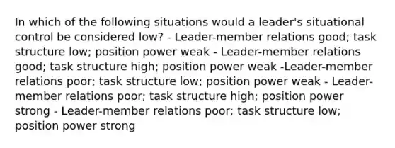 In which of the following situations would a leader's situational control be considered low? - Leader-member relations good; task structure low; position power weak - Leader-member relations good; task structure high; position power weak -Leader-member relations poor; task structure low; position power weak - Leader-member relations poor; task structure high; position power strong - Leader-member relations poor; task structure low; position power strong