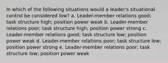 In which of the following situations would a leader's situational control be considered low? a. Leader-member relations good; task structure high; position power weak b. Leader-member relations poor; task structure high; position power strong c. Leader-member relations good; task structure low; position power weak d. Leader-member relations poor; task structure low; position power strong e. Leader-member relations poor; task structure low; position power weak