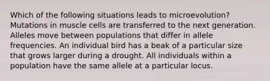 Which of the following situations leads to microevolution? Mutations in muscle cells are transferred to the next generation. Alleles move between populations that differ in allele frequencies. An individual bird has a beak of a particular size that grows larger during a drought. All individuals within a population have the same allele at a particular locus.