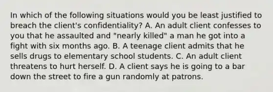 In which of the following situations would you be least justified to breach the client's confidentiality? A. An adult client confesses to you that he assaulted and "nearly killed" a man he got into a fight with six months ago. B. A teenage client admits that he sells drugs to elementary school students. C. An adult client threatens to hurt herself. D. A client says he is going to a bar down the street to fire a gun randomly at patrons.