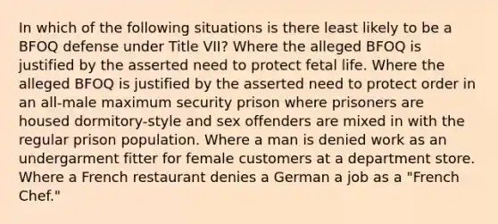 In which of the following situations is there least likely to be a BFOQ defense under Title VII? Where the alleged BFOQ is justified by the asserted need to protect fetal life. Where the alleged BFOQ is justified by the asserted need to protect order in an all-male maximum security prison where prisoners are housed dormitory-style and sex offenders are mixed in with the regular prison population. Where a man is denied work as an undergarment fitter for female customers at a department store. Where a French restaurant denies a German a job as a "French Chef."