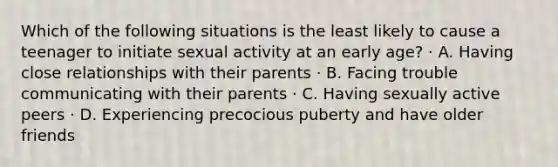 Which of the following situations is the least likely to cause a teenager to initiate sexual activity at an early age? · A. Having close relationships with their parents · B. Facing trouble communicating with their parents · C. Having sexually active peers · D. Experiencing precocious puberty and have older friends