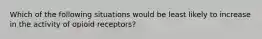 Which of the following situations would be least likely to increase in the activity of opioid receptors?