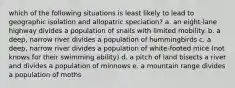 which of the following situations is least likely to lead to geographic isolation and allopatric speciation? a. an eight-lane highway divides a population of snails with limited mobility. b. a deep, narrow river divides a population of hummingbirds c. a deep, narrow river divides a population of white-footed mice (not knows for their swimming ability) d. a pitch of land bisects a river and divides a population of minnows e. a mountain range divides a population of moths