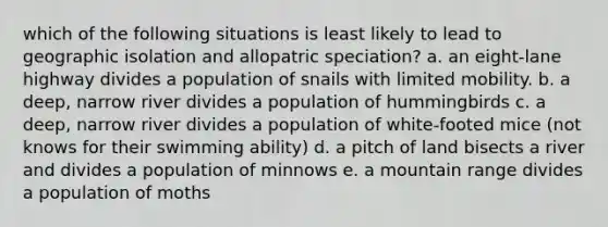 which of the following situations is least likely to lead to geographic isolation and allopatric speciation? a. an eight-lane highway divides a population of snails with limited mobility. b. a deep, narrow river divides a population of hummingbirds c. a deep, narrow river divides a population of white-footed mice (not knows for their swimming ability) d. a pitch of land bisects a river and divides a population of minnows e. a mountain range divides a population of moths