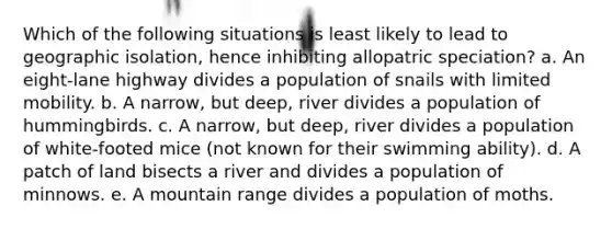 Which of the following situations is least likely to lead to geographic isolation, hence inhibiting allopatric speciation? a. An eight-lane highway divides a population of snails with limited mobility. b. A narrow, but deep, river divides a population of hummingbirds. c. A narrow, but deep, river divides a population of white-footed mice (not known for their swimming ability). d. A patch of land bisects a river and divides a population of minnows. e. A mountain range divides a population of moths.