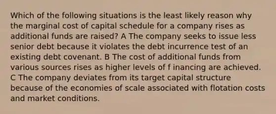 Which of the following situations is the least likely reason why the marginal cost of capital schedule for a company rises as additional funds are raised? A The company seeks to issue less senior debt because it violates the debt incurrence test of an existing debt covenant. B The cost of additional funds from various sources rises as higher levels of f inancing are achieved. C The company deviates from its target capital structure because of the economies of scale associated with flotation costs and market conditions.